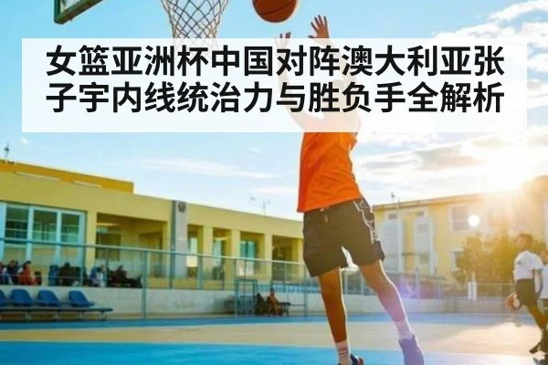 女篮亚洲杯中国对阵澳大利亚张子宇内线统治力与胜负手全解析