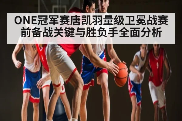 ONE冠军赛唐凯羽量级卫冕战赛前备战关键与胜负手全面分析