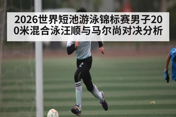 2026世界短池游泳锦标赛男子200米混合泳汪顺与马尔尚对决分析