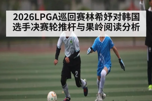 2026LPGA巡回赛林希妤对韩国选手决赛轮推杆与果岭阅读分析